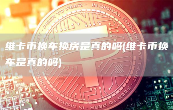 维卡币换车换房是真的吗 - 维卡币换车是真的吗